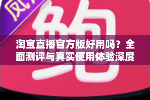 淘宝直播官方版好用吗?全面测评与真实使用体验深度解析 淘宝直播官方版好用吗?全面测评与真实使用体验深度解析