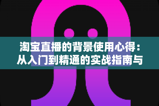 淘宝直播的背景使用心得:从入门到精通的实战指南与技巧全解析 淘宝直播的背景使用心得:从入门到精通的实战指南与技巧全解析