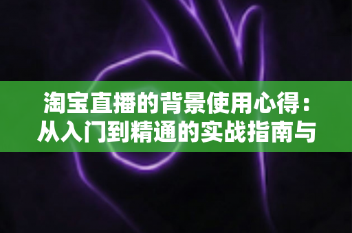 淘宝直播的背景使用心得:从入门到精通的实战指南与技巧全解析 淘宝直播的背景使用心得:从入门到精通的实战指南与技巧全解析
