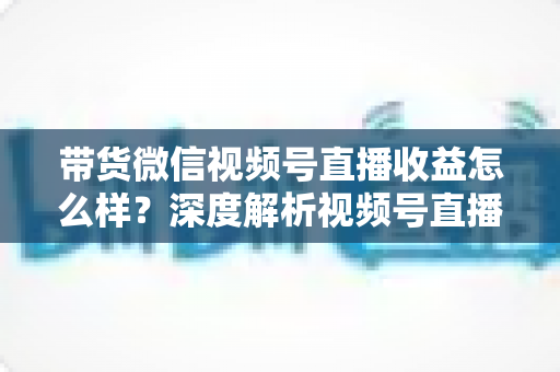 带货微信视频号直播收益怎么样?深度解析视频号直播带货的真实收益与赚钱方法 带货微信视频号直播收益怎么样?深度解析视频号直播带货的真实收益与赚钱方法