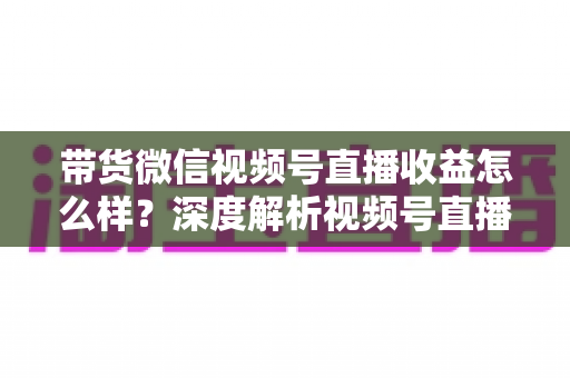 带货微信视频号直播收益怎么样？深度解析视频号直播带货的真实收益与赚钱方法