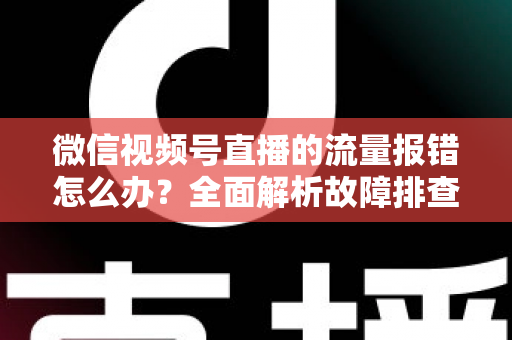 微信视频号直播的流量报错怎么办？全面解析故障排查与解决方案指南