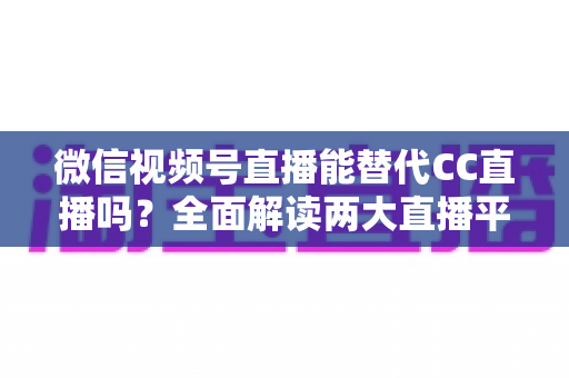 微信视频号直播能替代CC直播吗？全面解读两大直播平台的优劣与未来趋势