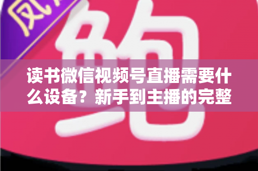读书微信视频号直播需要什么设备？新手到主播的完整设备清单与实战搭建指南