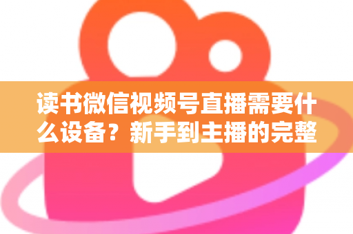 读书微信视频号直播需要什么设备？新手到主播的完整设备清单与实战搭建指南