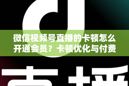 微信视频号直播的卡顿怎么开通会员?卡顿优化与付费功能开通全流程实用指南 微信视频号直播的卡顿怎么开通会员?卡顿优化与付费功能开通全流程实用指南