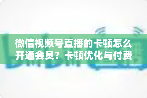 微信视频号直播的卡顿怎么开通会员?卡顿优化与付费功能开通全流程实用指南 微信视频号直播的卡顿怎么开通会员?卡顿优化与付费功能开通全流程实用指南