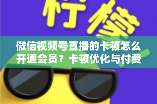 微信视频号直播的卡顿怎么开通会员？卡顿优化与付费功能开通全流程实用指南