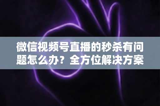 微信视频号直播的秒杀有问题怎么办?全方位解决方案与实用避坑指南 微信视频号直播的秒杀有问题怎么办?全方位解决方案与实用避坑指南