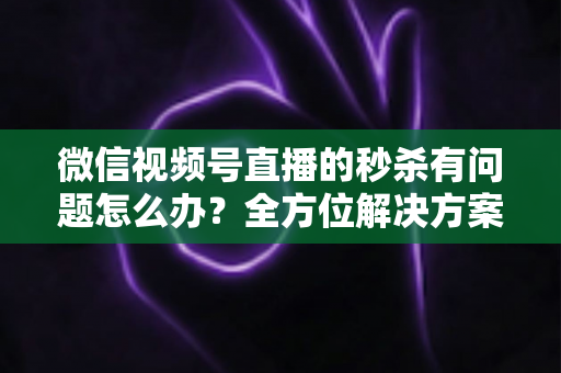微信视频号直播的秒杀有问题怎么办？全方位解决方案与实用避坑指南