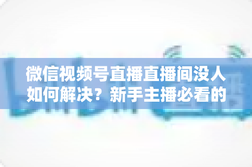 微信视频号直播直播间没人如何解决?新手主播必看的涨流量实战指南 微信视频号直播直播间没人如何解决?新手主播必看的涨流量实战指南