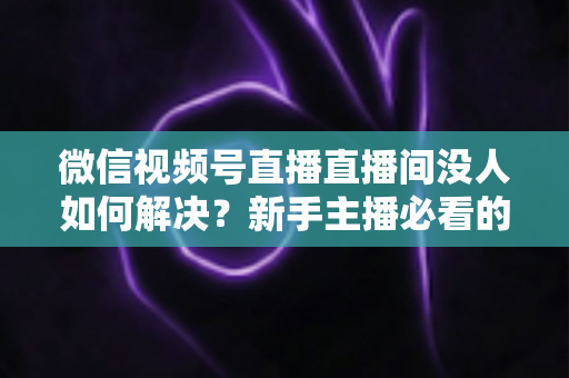 微信视频号直播直播间没人如何解决?新手主播必看的涨流量实战指南 微信视频号直播直播间没人如何解决?新手主播必看的涨流量实战指南