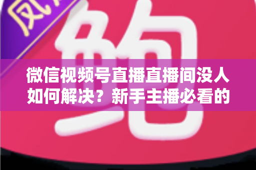 微信视频号直播直播间没人如何解决?新手主播必看的涨流量实战指南 微信视频号直播直播间没人如何解决?新手主播必看的涨流量实战指南