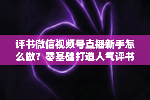 评书微信视频号直播新手怎么做？零基础打造人气评书直播间的实战指南