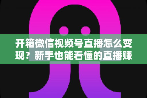 开箱微信视频号直播怎么变现？新手也能看懂的直播赚钱全攻略