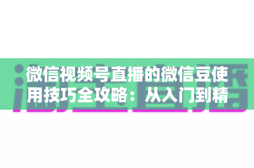 微信视频号直播的微信豆使用技巧全攻略：从入门到精通的实操指南，助你玩转直播互动与消费