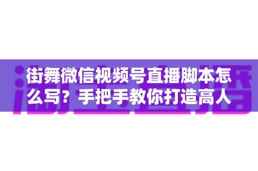 街舞微信视频号直播脚本怎么写？手把手教你打造高人气、高转化的街舞直播全流程脚本