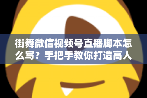 街舞微信视频号直播脚本怎么写？手把手教你打造高人气、高转化的街舞直播全流程脚本