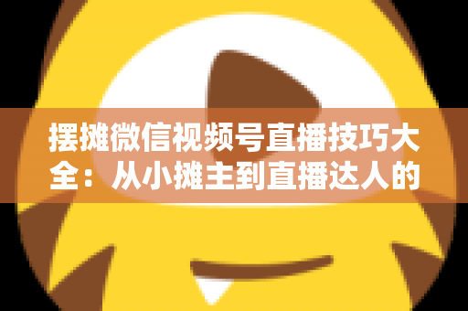 摆摊微信视频号直播技巧大全：从小摊主到直播达人的实战指南