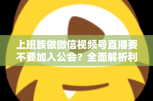 上班族做微信视频号直播要不要加入公会？全面解析利弊与避坑指南