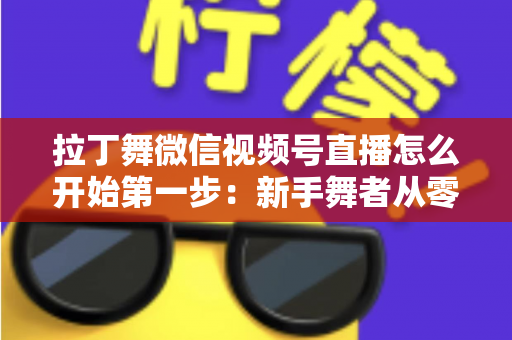 拉丁舞微信视频号直播怎么开始第一步：新手舞者从零到开播的完整实战指南