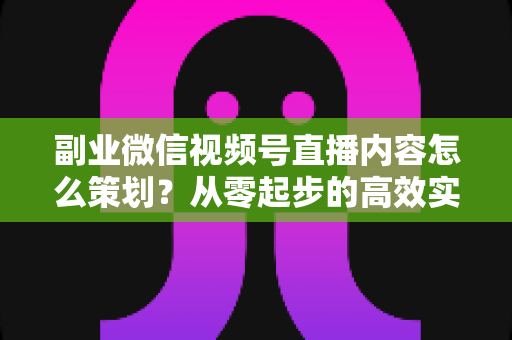 副业微信视频号直播内容怎么策划?从零起步的高效实战指南 副业微信视频号直播内容怎么策划?从零起步的高效实战指南