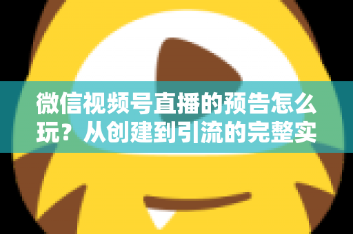 微信视频号直播的预告怎么玩？从创建到引流的完整实战指南，助你提前锁定直播间流量