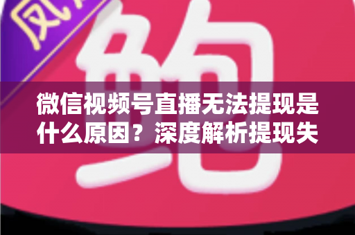 微信视频号直播无法提现是什么原因？深度解析提现失败常见问题与实用解决方案