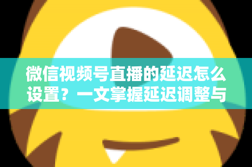微信视频号直播的延迟怎么设置？一文掌握延迟调整与直播优化全攻略