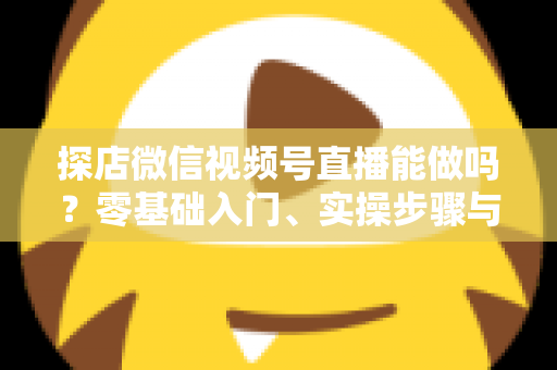 探店微信视频号直播能做吗？零基础入门、实操步骤与变现攻略一文讲透