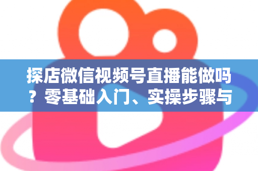 探店微信视频号直播能做吗？零基础入门、实操步骤与变现攻略一文讲透