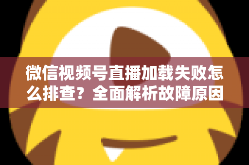 微信视频号直播加载失败怎么排查？全面解析故障原因与实用解决方案