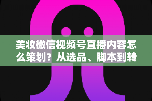 美妆微信视频号直播内容怎么策划？从选品、脚本到转化的全流程实战指南