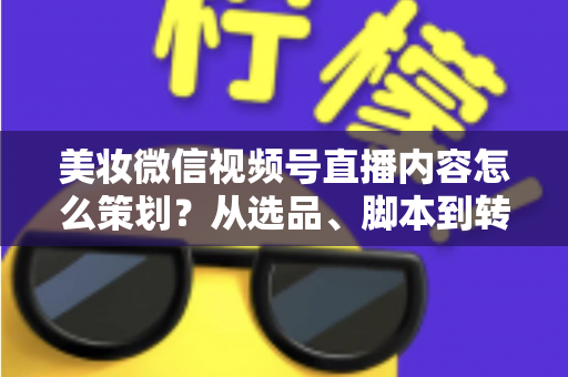 美妆微信视频号直播内容怎么策划？从选品、脚本到转化的全流程实战指南
