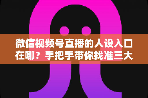 微信视频号直播的人设入口在哪？手把手带你找准三大入口，打造让人过目不忘的直播人设