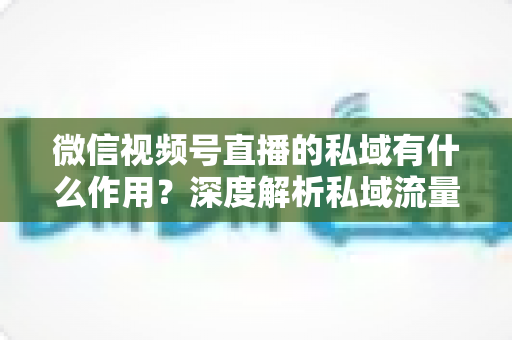 微信视频号直播的私域有什么作用？深度解析私域流量如何成为直播增长的放大器