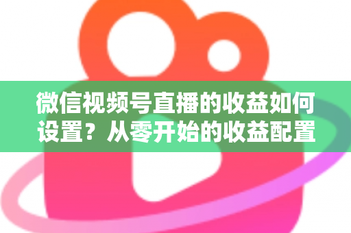 微信视频号直播的收益如何设置？从零开始的收益配置与变现全攻略