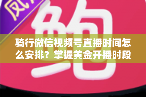 骑行微信视频号直播时间怎么安排？掌握黄金开播时段，实现流量与粉丝双增长的完整指南