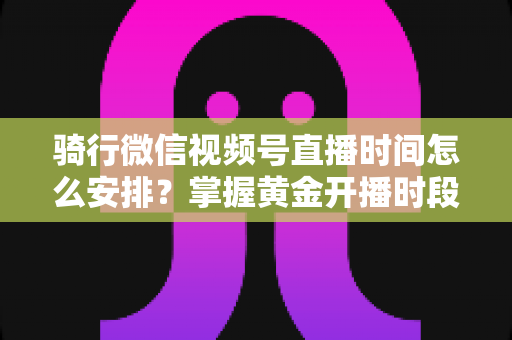 骑行微信视频号直播时间怎么安排？掌握黄金开播时段，实现流量与粉丝双增长的完整指南