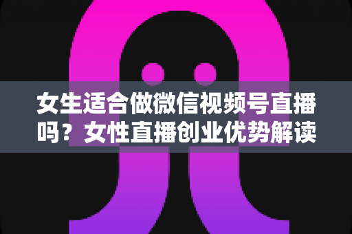 女生适合做微信视频号直播吗?女性直播创业优势解读与新手起号全攻略 女生适合做微信视频号直播吗?女性直播创业优势解读与新手起号全攻略