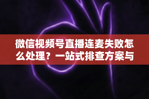 微信视频号直播连麦失败怎么处理？一站式排查方案与实用技巧全解析