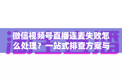 微信视频号直播连麦失败怎么处理？一站式排查方案与实用技巧全解析