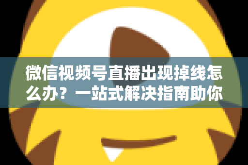 微信视频号直播出现掉线怎么办？一站式解决指南助你稳定开播不中断