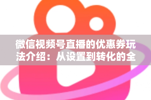 微信视频号直播的优惠券玩法介绍:从设置到转化的全流程实战指南 微信视频号直播的优惠券玩法介绍:从设置到转化的全流程实战指南