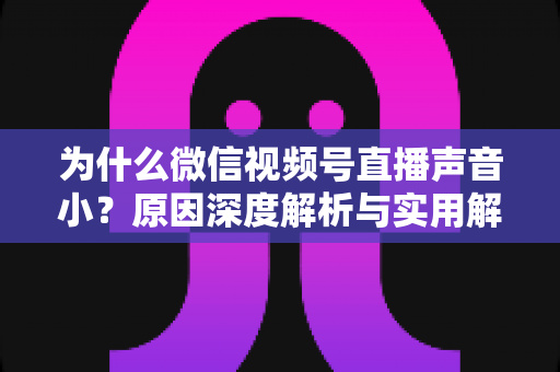 为什么微信视频号直播声音小？原因深度解析与实用解决指南