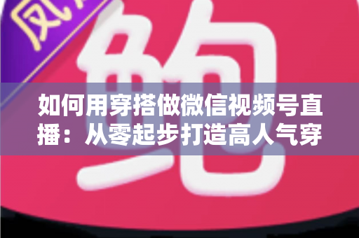 如何用穿搭做微信视频号直播:从零起步打造高人气穿搭直播间的实战指南 如何用穿搭做微信视频号直播:从零起步打造高人气穿搭直播间的实战指南