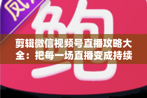 剪辑微信视频号直播攻略大全：把每一场直播变成持续涨粉的爆款素材库