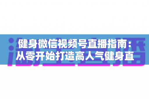 健身微信视频号直播指南：从零开始打造高人气健身直播间的完整实战攻略
