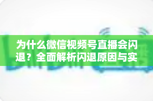 为什么微信视频号直播会闪退?全面解析闪退原因与实用解决方案指南 为什么微信视频号直播会闪退?全面解析闪退原因与实用解决方案指南