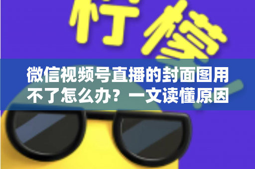 微信视频号直播的封面图用不了怎么办？一文读懂原因与高效解决方法